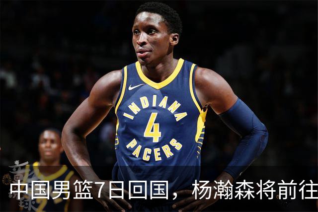中国男篮7日回国，杨瀚森将前往美国参加夏季联赛